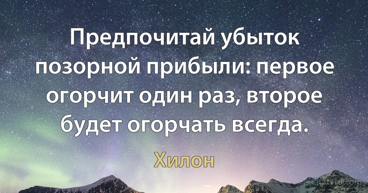 Предпочитай убыток позорной прибыли: первое огорчит один раз, второе будет огорчать всегда. (Хилон)