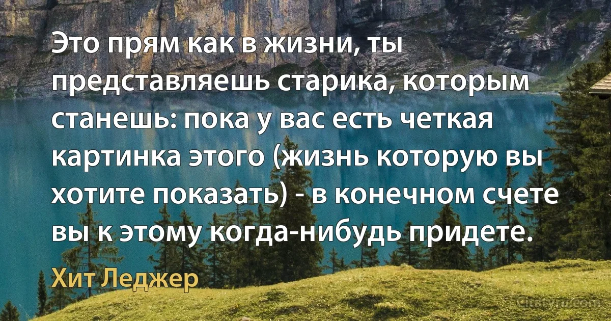 Это прям как в жизни, ты представляешь старика, которым станешь: пока у вас есть четкая картинка этого (жизнь которую вы хотите показать) - в конечном счете вы к этому когда-нибудь придете. (Хит Леджер)