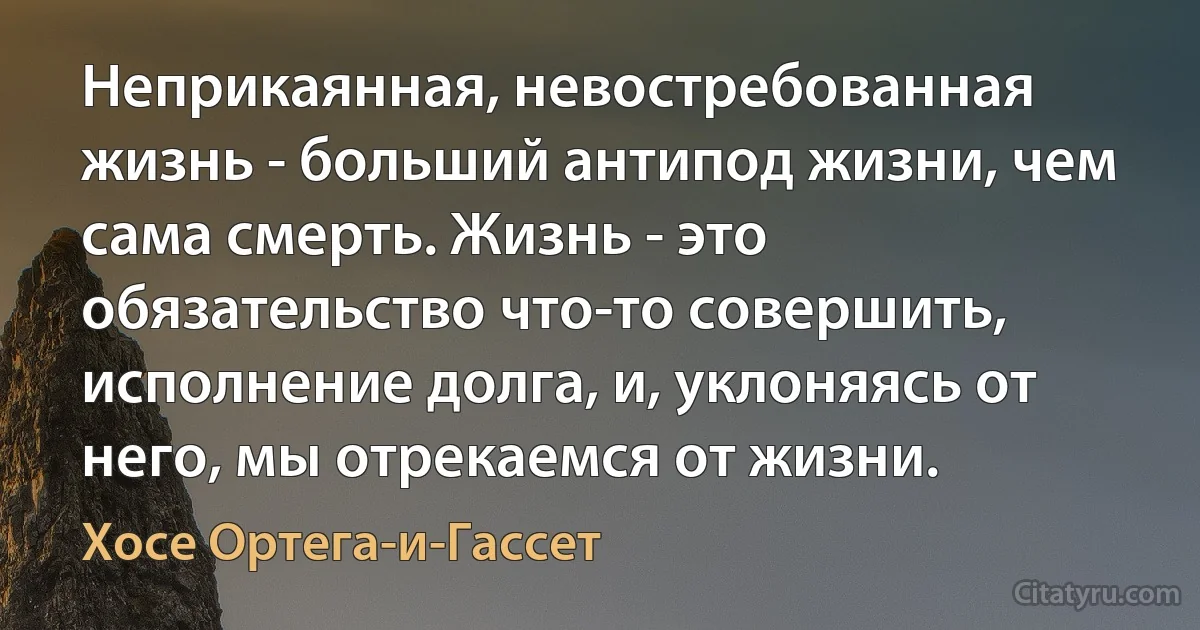 Неприкаянная, невостребованная жизнь - больший антипод жизни, чем сама смерть. Жизнь - это обязательство что-то совершить, исполнение долга, и, уклоняясь от него, мы отрекаемся от жизни. (Хосе Ортега-и-Гассет)