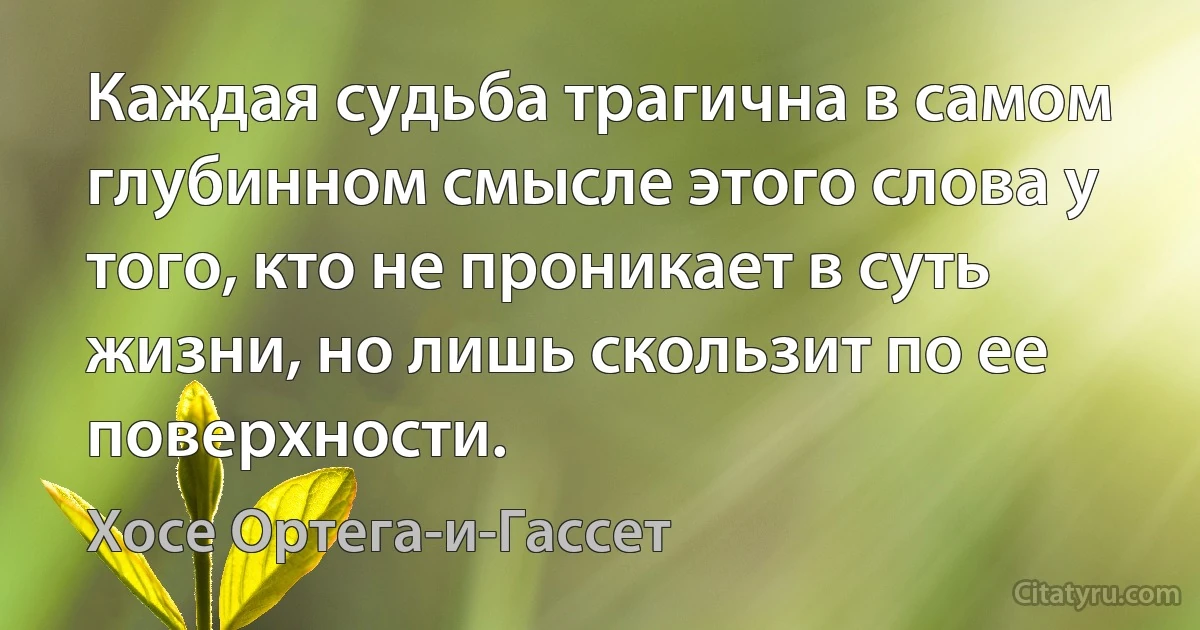 Каждая судьба трагична в самом глубинном смысле этого слова у того, кто не проникает в суть жизни, но лишь скользит по ее поверхности. (Хосе Ортега-и-Гассет)