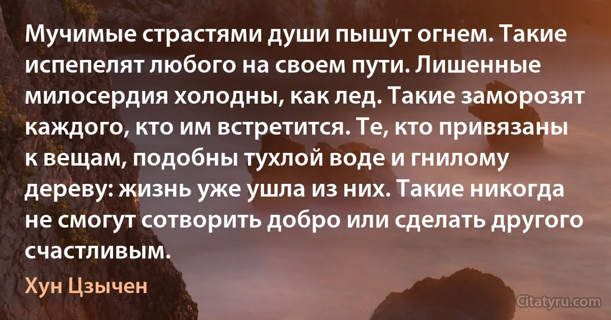 Мучимые страстями души пышут огнем. Такие испепелят любого на своем пути. Лишенные милосердия холодны, как лед. Такие заморозят каждого, кто им встретится. Те, кто привязаны к вещам, подобны тухлой воде и гнилому дереву: жизнь уже ушла из них. Такие никогда не смогут сотворить добро или сделать другого счастливым. (Хун Цзычен)