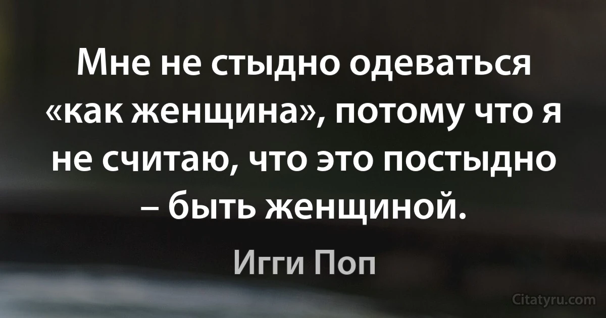 Мне не стыдно одеваться «как женщина», потому что я не считаю, что это постыдно – быть женщиной. (Игги Поп)