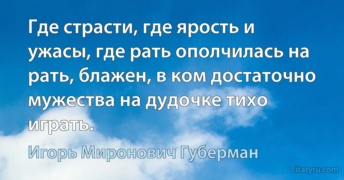 Где страсти, где ярость и ужасы, где рать ополчилась на рать, блажен, в ком достаточно мужества на дудочке тихо играть. (Игорь Миронович Губерман)