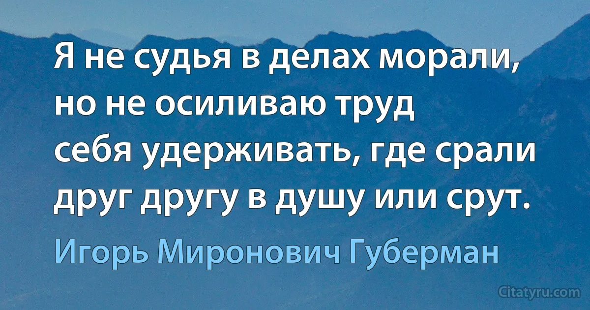 Я не судья в делах морали,
но не осиливаю труд
себя удерживать, где срали
друг другу в душу или срут. (Игорь Миронович Губерман)