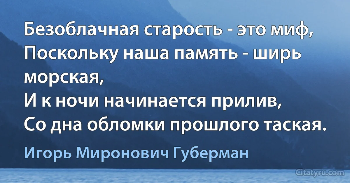 Безоблачная старость - это миф,
Поскольку наша память - ширь морская,
И к ночи начинается прилив,
Со дна обломки прошлого таская. (Игорь Миронович Губерман)