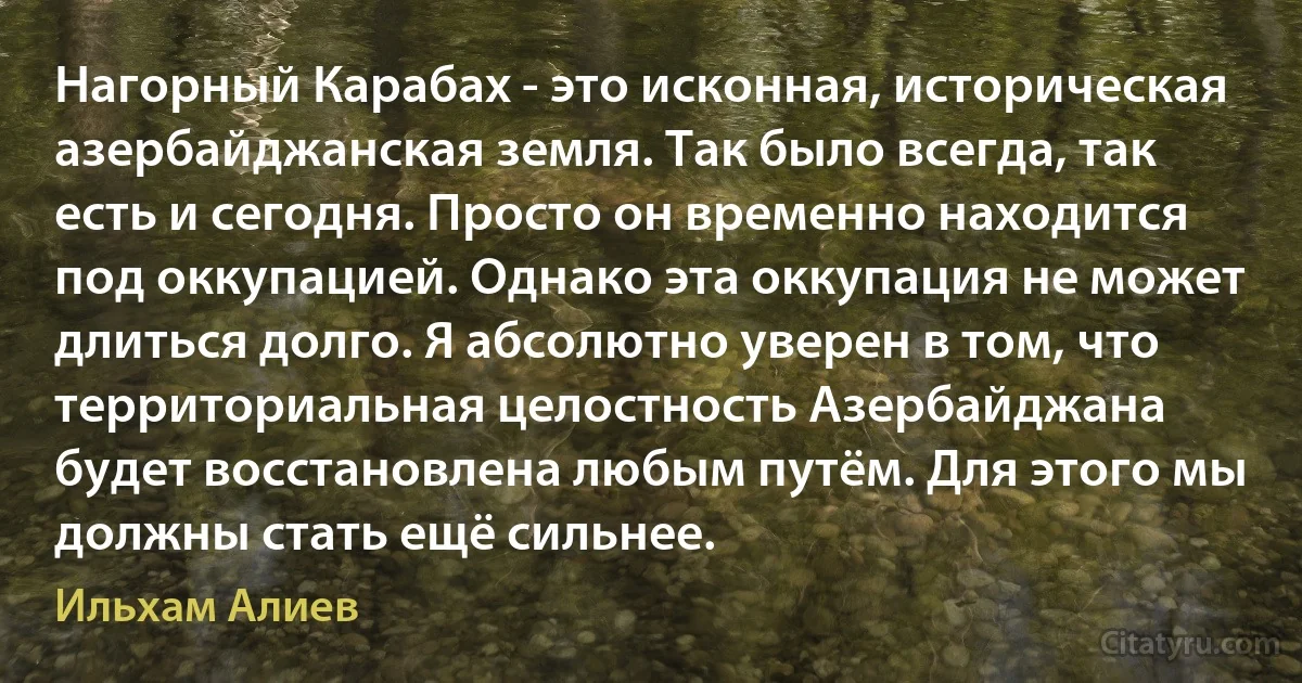 Нагорный Карабах - это исконная, историческая азербайджанская земля. Так было всегда, так есть и сегодня. Просто он временно находится под оккупацией. Однако эта оккупация не может длиться долго. Я абсолютно уверен в том, что территориальная целостность Азербайджана будет восстановлена любым путём. Для этого мы должны стать ещё сильнее. (Ильхам Алиев)