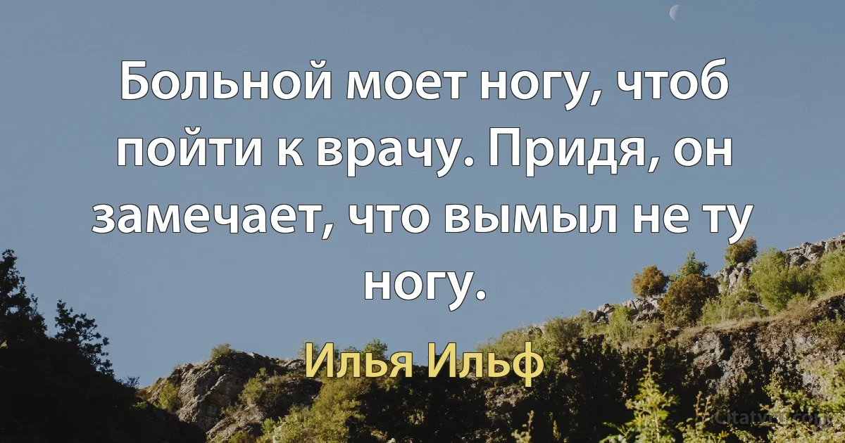 Больной моет ногу, чтоб пойти к врачу. Придя, он замечает, что вымыл не ту ногу. (Илья Ильф)