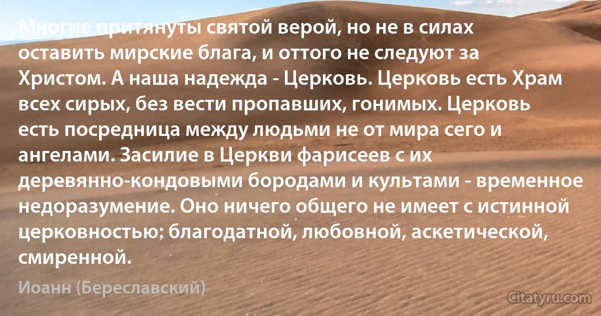 Многие притянуты святой верой, но не в силах оставить мирские блага, и оттого не следуют за Христом. А наша надежда - Церковь. Церковь есть Храм всех сирых, без вести пропавших, гонимых. Церковь есть посредница между людьми не от мира сего и ангелами. Засилие в Церкви фарисеев с их деревянно-кондовыми бородами и культами - временное недоразумение. Оно ничего общего не имеет с истинной церковностью: благодатной, любовной, аскетической, смиренной. (Иоанн (Береславский))