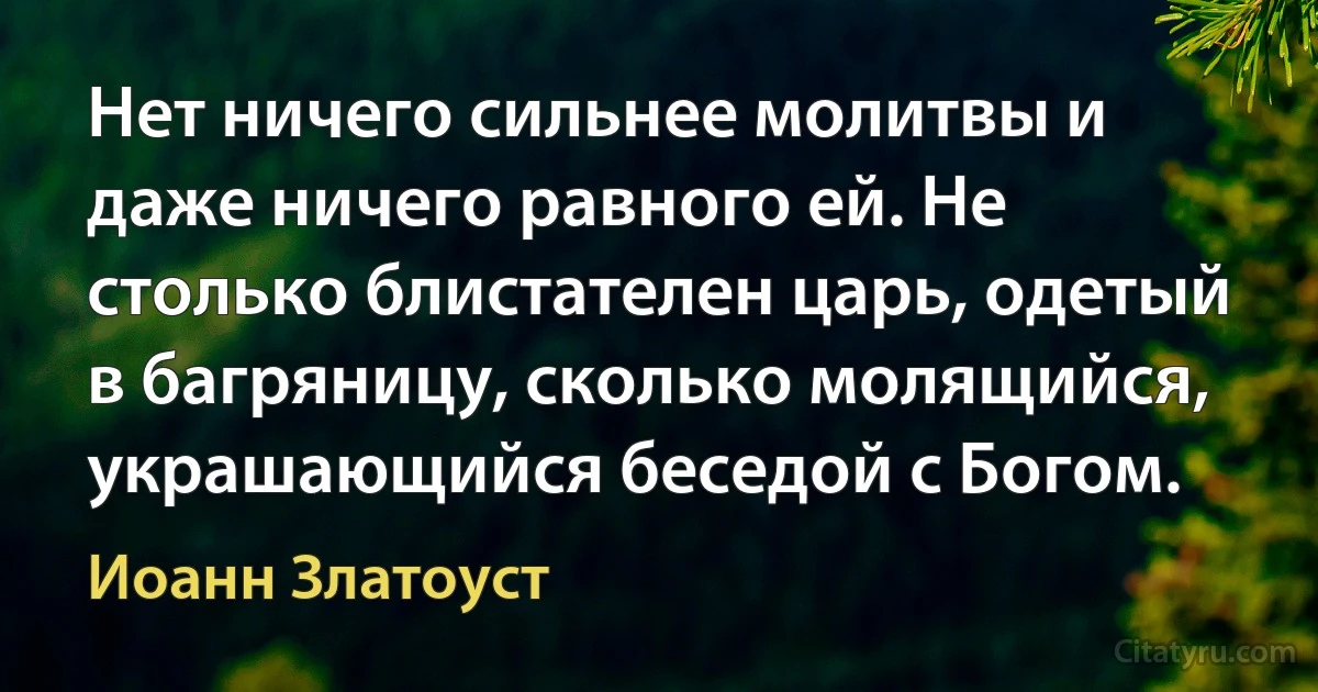 Нет ничего сильнее молитвы и даже ничего равного ей. Не столько блистателен царь, одетый в багряницу, сколько молящийся, украшающийся беседой с Богом. (Иоанн Златоуст)