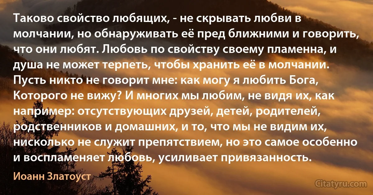 Таково свойство любящих, - не скрывать любви в молчании, но обнаруживать её пред ближними и говорить, что они любят. Любовь по свойству своему пламенна, и душа не может терпеть, чтобы хранить её в молчании. Пусть никто не говорит мне: как могу я любить Бога, Которого не вижу? И многих мы любим, не видя их, как например: отсутствующих друзей, детей, родителей, родственников и домашних, и то, что мы не видим их, нисколько не служит препятствием, но это самое особенно и воспламеняет любовь, усиливает привязанность. (Иоанн Златоуст)