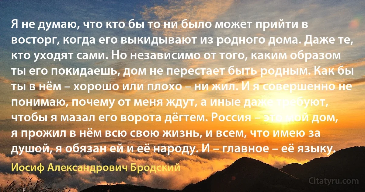 Я не думаю, что кто бы то ни было может прийти в восторг, когда его выкидывают из родного дома. Даже те, кто уходят сами. Но независимо от того, каким образом ты его покидаешь, дом не перестает быть родным. Как бы ты в нём – хорошо или плохо – ни жил. И я совершенно не понимаю, почему от меня ждут, а иные даже требуют, чтобы я мазал его ворота дёгтем. Россия – это мой дом, я прожил в нём всю свою жизнь, и всем, что имею за душой, я обязан ей и её народу. И – главное – её языку. (Иосиф Александрович Бродский)