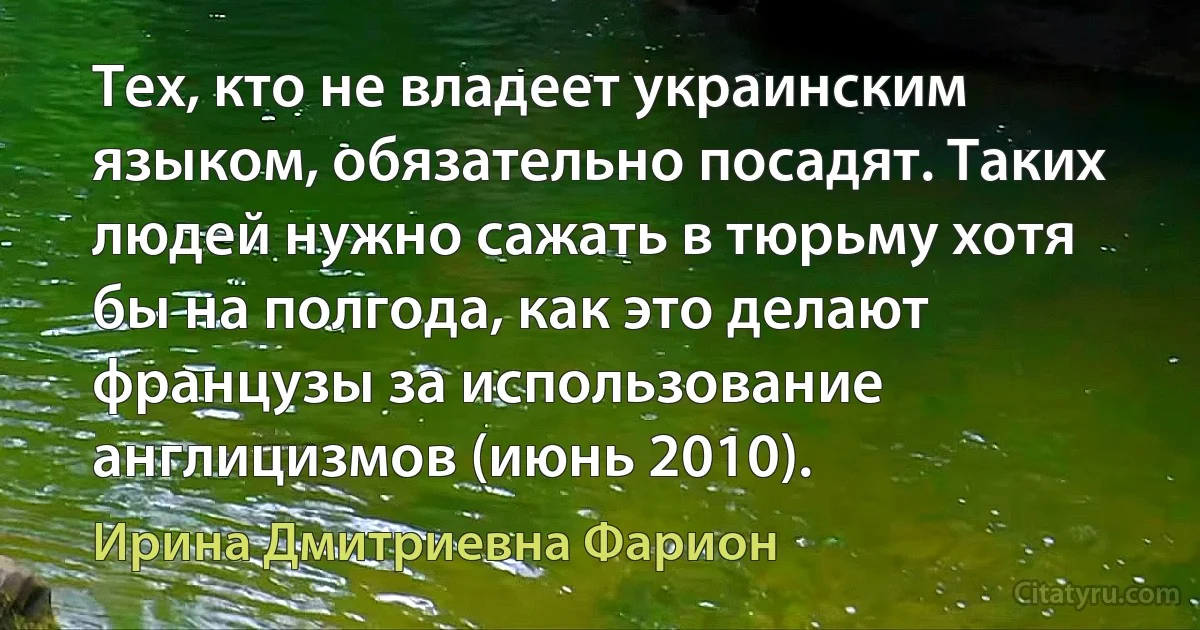 Тех, кто не владеет украинским языком, обязательно посадят. Таких людей нужно сажать в тюрьму хотя бы на полгода, как это делают французы за использование англицизмов (июнь 2010). (Ирина Дмитриевна Фарион)