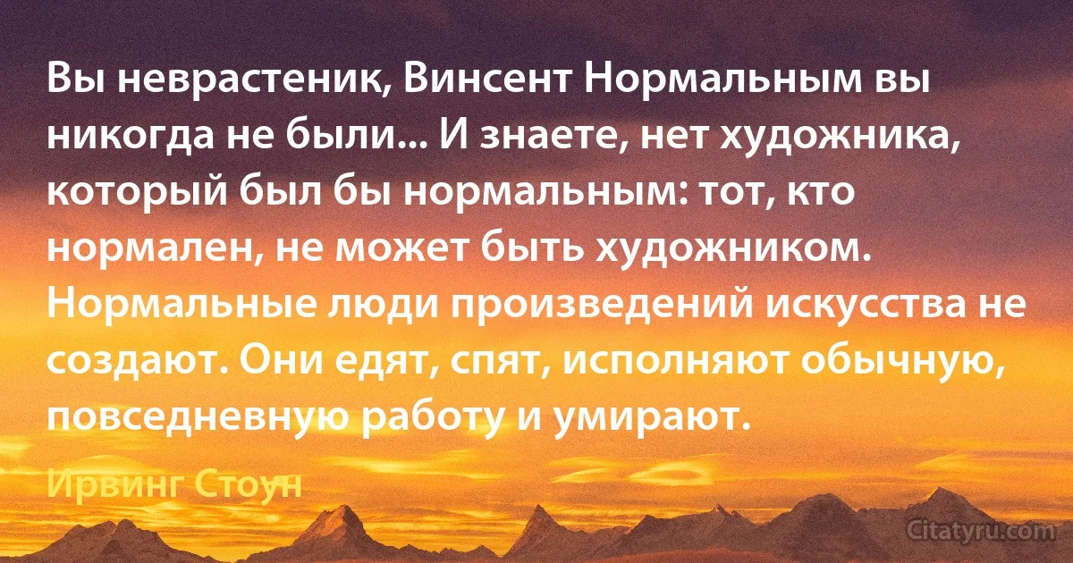 Вы неврастеник, Винсент Нормальным вы никогда не были... И знаете, нет художника, который был бы нормальным: тот, кто нормален, не может быть художником. Нормальные люди произведений искусства не создают. Они едят, спят, исполняют обычную, повседневную работу и умирают. (Ирвинг Стоун)