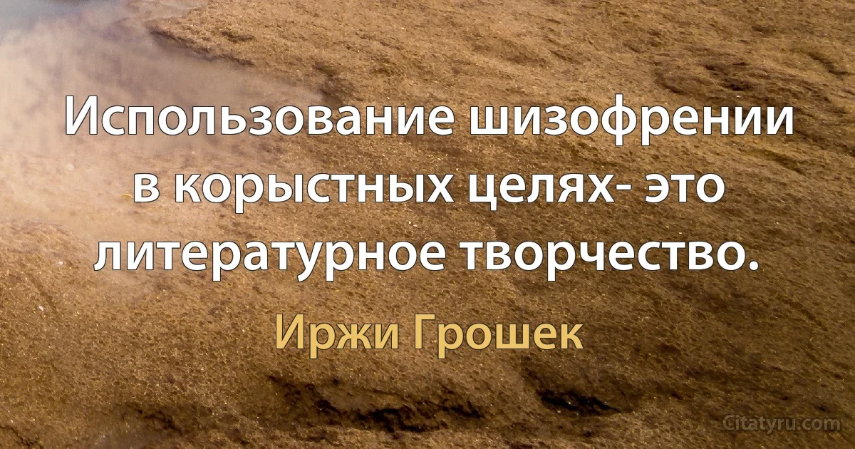 Использование шизофрении в корыстных целях- это литературное творчество. (Иржи Грошек)