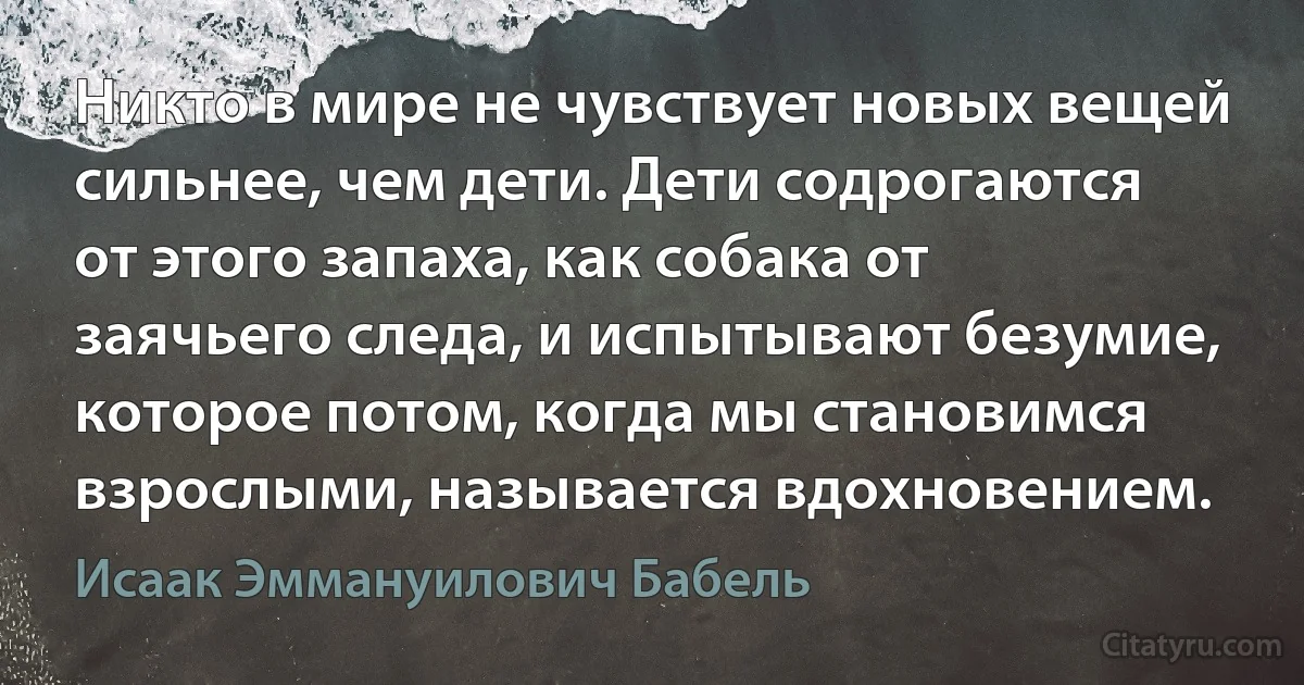 Никто в мире не чувствует новых вещей сильнее, чем дети. Дети содрогаются от этого запаха, как собака от заячьего следа, и испытывают безумие, которое потом, когда мы становимся взрослыми, называется вдохновением. (Исаак Эммануилович Бабель)