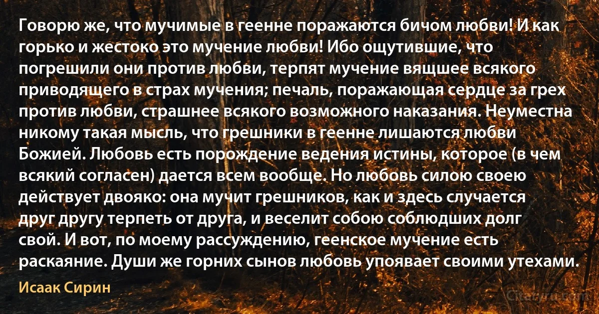 Говорю же, что мучимые в геенне поражаются бичом любви! И как горько и жестоко это мучение любви! Ибо ощутившие, что погрешили они против любви, терпят мучение вящшее всякого приводящего в страх мучения; печаль, поражающая сердце за грех против любви, страшнее всякого возможного наказания. Неуместна никому такая мысль, что грешники в геенне лишаются любви Божией. Любовь есть порождение ведения истины, которое (в чем всякий согласен) дается всем вообще. Но любовь силою своею действует двояко: она мучит грешников, как и здесь случается друг другу терпеть от друга, и веселит собою соблюдших долг свой. И вот, по моему рассуждению, геенское мучение есть раскаяние. Души же горних сынов любовь упоявает своими утехами. (Исаак Сирин)