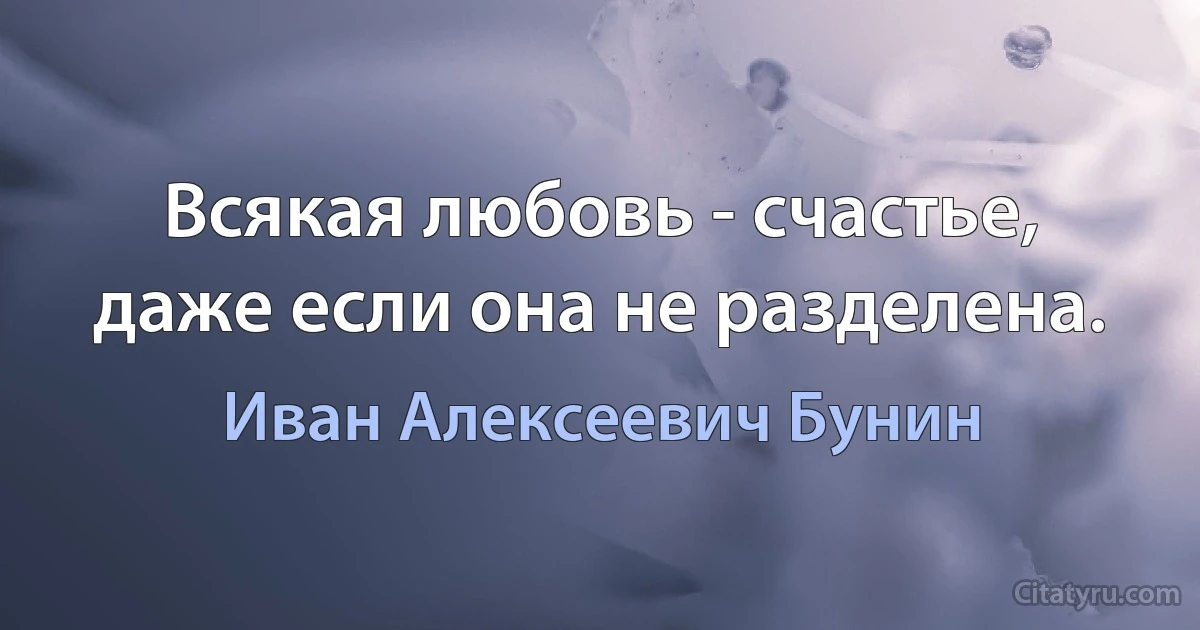 Всякая любовь - счастье, даже если она не разделена. (Иван Алексеевич Бунин)