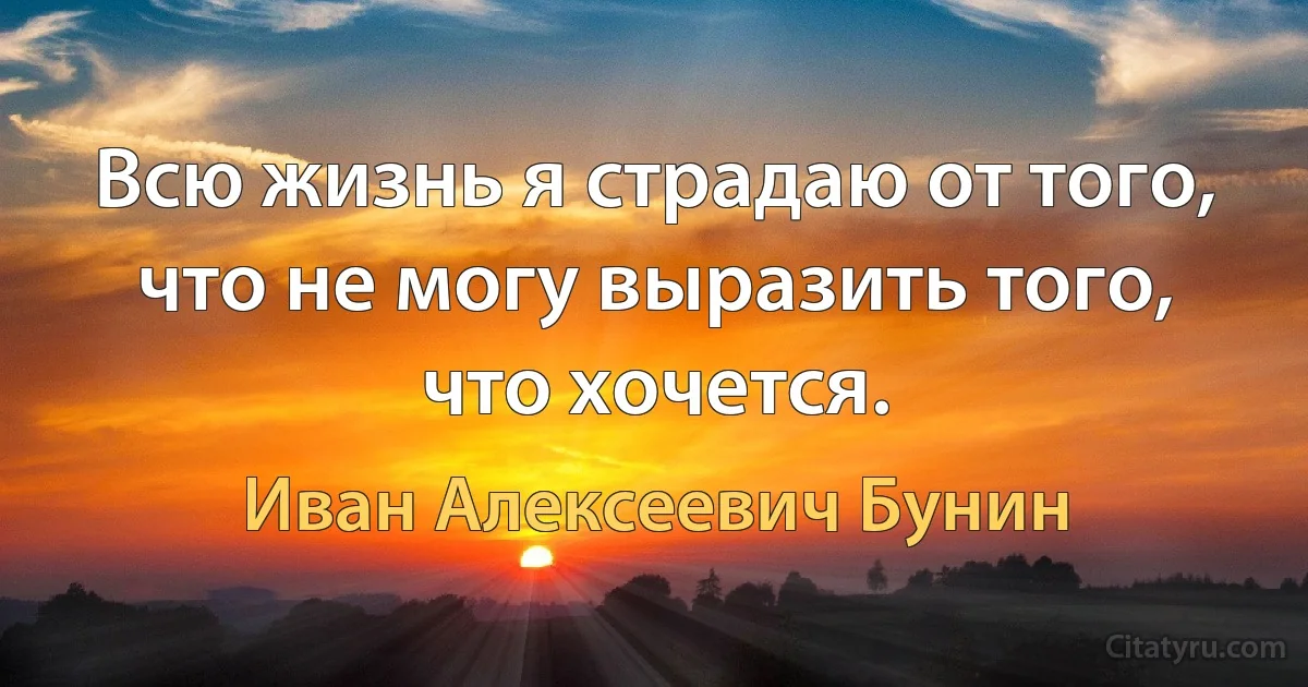 Всю жизнь я страдаю от того, что не могу выразить того, что хочется. (Иван Алексеевич Бунин)