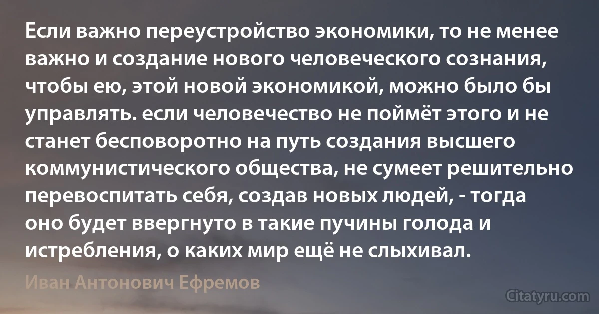 Если важно переустройство экономики, то не менее важно и создание нового человеческого сознания, чтобы ею, этой новой экономикой, можно было бы управлять. если человечество не поймёт этого и не станет бесповоротно на путь создания высшего коммунистического общества, не сумеет решительно перевоспитать себя, создав новых людей, - тогда оно будет ввергнуто в такие пучины голода и истребления, о каких мир ещё не слыхивал. (Иван Антонович Ефремов)