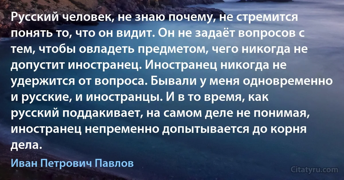 Русский человек, не знаю почему, не стремится понять то, что он видит. Он не задаёт вопросов с тем, чтобы овладеть предметом, чего никогда не допустит иностранец. Иностранец никогда не удержится от вопроса. Бывали у меня одновременно и русские, и иностранцы. И в то время, как русский поддакивает, на самом деле не понимая, иностранец непременно допытывается до корня дела. (Иван Петрович Павлов)