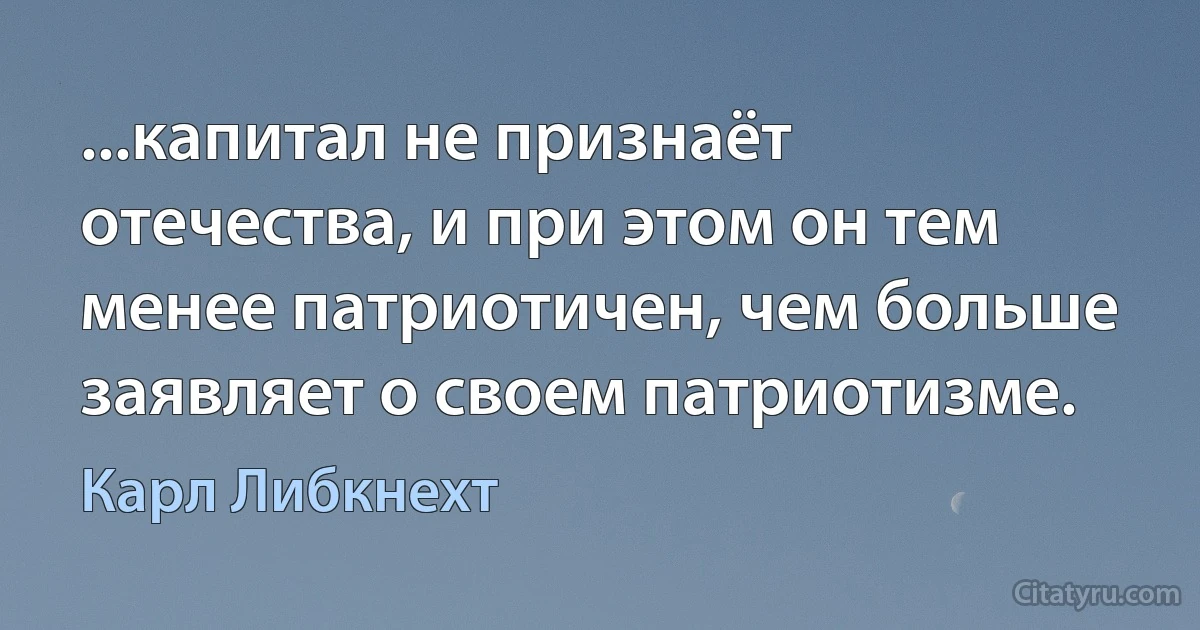 ...капитал не признаёт отечества, и при этом он тем менее патриотичен, чем больше заявляет о своем патриотизме. (Карл Либкнехт)