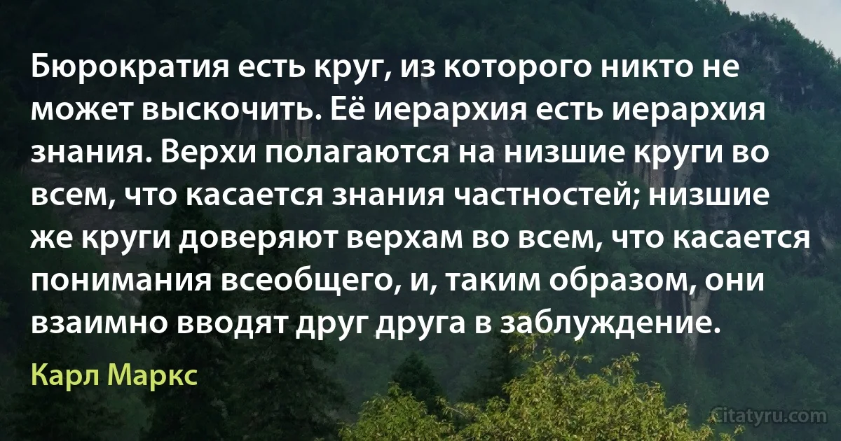 Бюрократия есть круг, из которого никто не может выскочить. Её иерархия есть иерархия знания. Верхи полагаются на низшие круги во всем, что касается знания частностей; низшие же круги доверяют верхам во всем, что касается понимания всеобщего, и, таким образом, они взаимно вводят друг друга в заблуждение. (Карл Маркс)