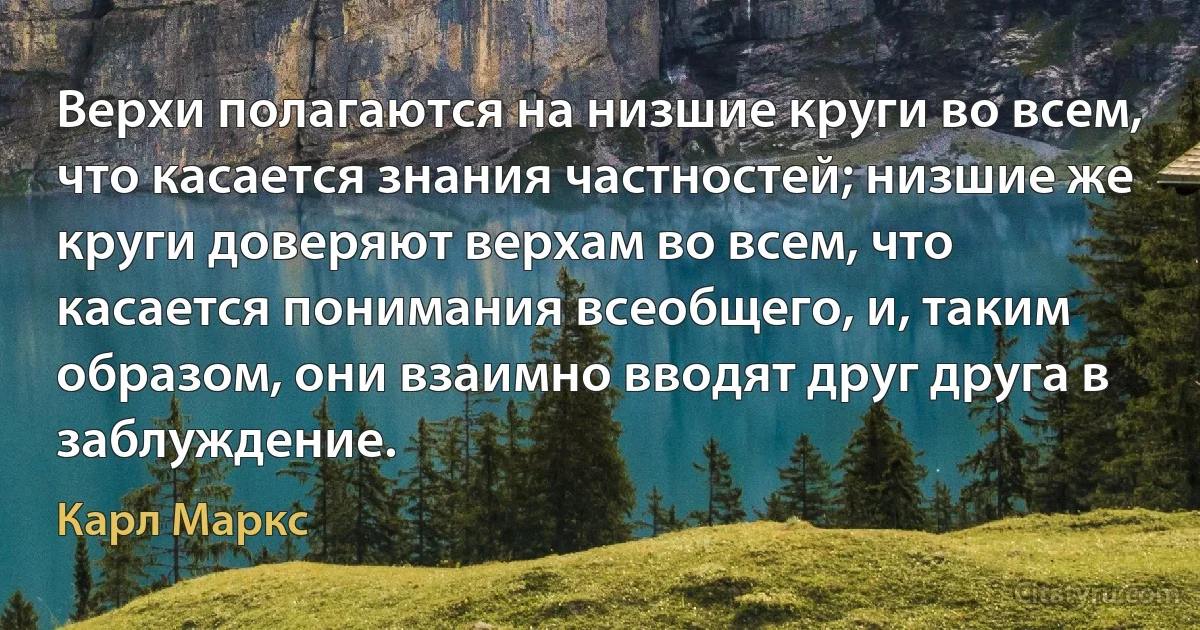 Верхи полагаются на низшие круги во всем, что касается знания частностей; низшие же круги доверяют верхам во всем, что касается понимания всеобщего, и, таким образом, они взаимно вводят друг друга в заблуждение. (Карл Маркс)