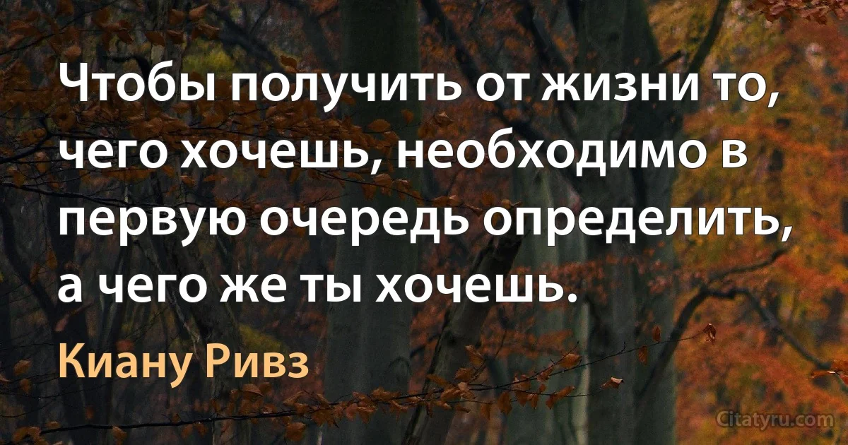 Чтобы получить от жизни то, чего хочешь, необходимо в первую очередь определить, а чего же ты хочешь. (Киану Ривз)