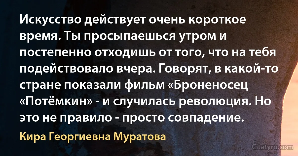 Искусство действует очень короткое время. Ты просыпаешься утром и постепенно отходишь от того, что на тебя подействовало вчера. Говорят, в какой-то стране показали фильм «Броненосец «Потёмкин» - и случилась революция. Но это не правило - просто совпадение. (Кира Георгиевна Муратова)