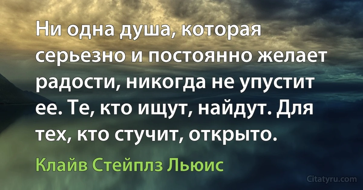 Ни одна душа, которая серьезно и постоянно желает радости, никогда не упустит ее. Те, кто ищут, найдут. Для тех, кто стучит, открыто. (Клайв Стейплз Льюис)