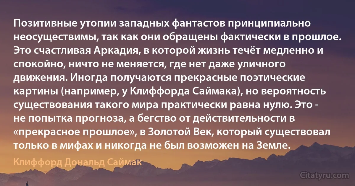 Позитивные утопии западных фантастов принципиально неосуществимы, так как они обращены фактически в прошлое. Это счастливая Аркадия, в которой жизнь течёт медленно и спокойно, ничто не меняется, где нет даже уличного движения. Иногда получаются прекрасные поэтические картины (например, у Клиффорда Саймака), но вероятность существования такого мира практически равна нулю. Это - не попытка прогноза, а бегство от действительности в «прекрасное прошлое», в Золотой Век, который существовал только в мифах и никогда не был возможен на Земле. (Клиффорд Дональд Саймак)