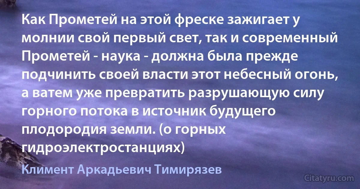 Как Прометей на этой фреске зажигает у молнии свой первый свет, так и современный Прометей - наука - должна была прежде подчинить своей власти этот небесный огонь, а ватем уже превратить разрушающую силу горного потока в источник будущего плодородия земли. (о горных гидроэлектростанциях) (Климент Аркадьевич Тимирязев)