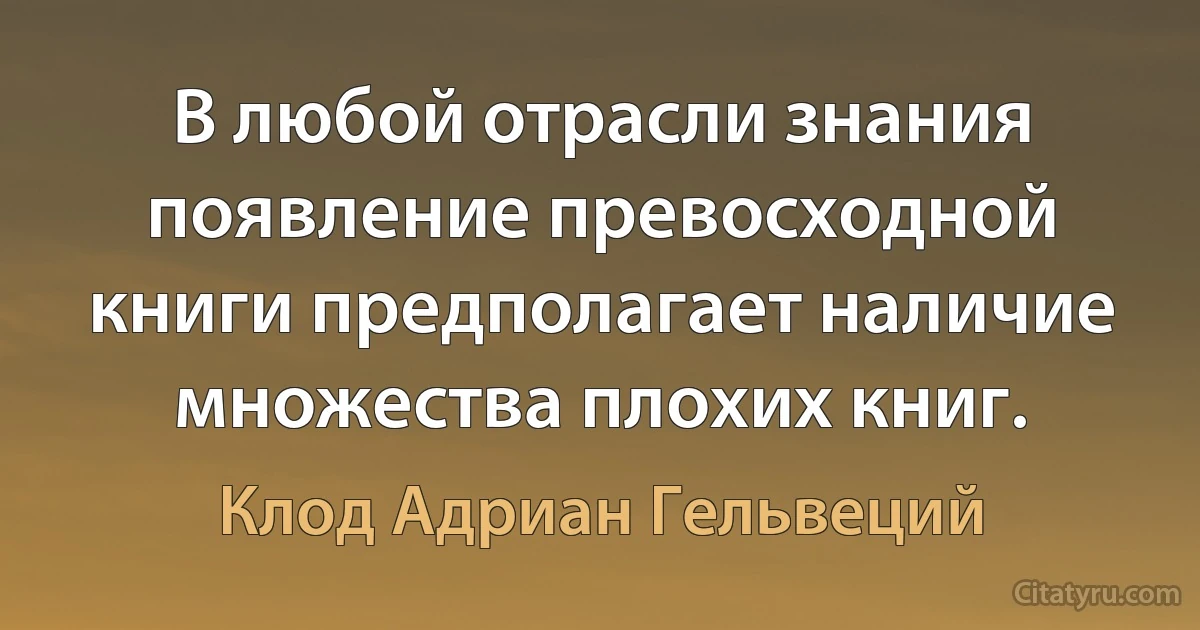 В любой отрасли знания появление превосходной книги предполагает наличие множества плохих книг. (Клод Адриан Гельвеций)