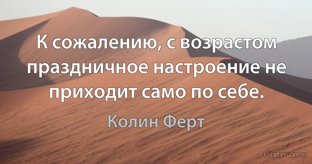 К сожалению, с возрастом праздничное настроение не приходит само по себе. (Колин Ферт)