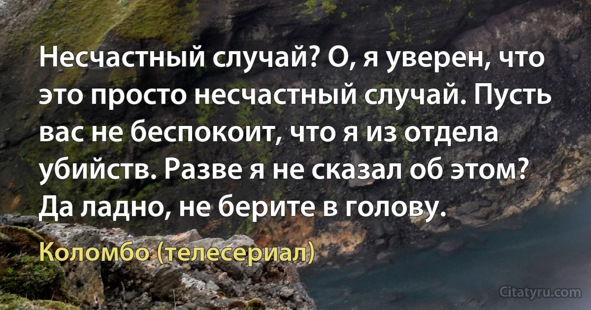 Несчастный случай? О, я уверен, что это просто несчастный случай. Пусть вас не беспокоит, что я из отдела убийств. Разве я не сказал об этом? Да ладно, не берите в голову. (Коломбо (телесериал))