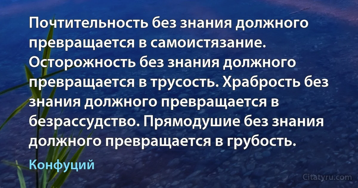 Почтительность без знания должного превращается в самоистязание. Осторожность без знания должного превращается в трусость. Храбрость без знания должного превращается в безрассудство. Прямодушие без знания должного превращается в грубость. (Конфуций)