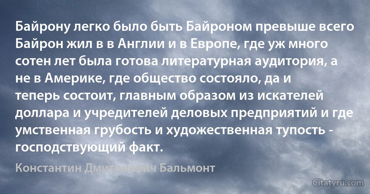 Байрону легко было быть Байроном превыше всего Байрон жил в в Англии и в Европе, где уж много сотен лет была готова литературная аудитория, а не в Америке, где общество состояло, да и теперь состоит, главным образом из искателей доллара и учредителей деловых предприятий и где умственная грубость и художественная тупость - господствующий факт. (Константин Дмитриевич Бальмонт)