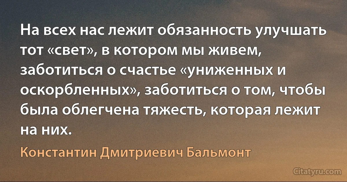 На всех нас лежит обязанность улучшать тот «свет», в котором мы живем, заботиться о счастье «униженных и оскорбленных», заботиться о том, чтобы была облегчена тяжесть, которая лежит на них. (Константин Дмитриевич Бальмонт)