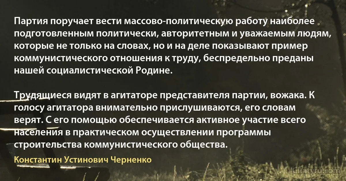 Партия поручает вести массово-политическую работу наиболее подготовленным политически, авторитетным и уважаемым людям, которые не только на словах, но и на деле показывают пример коммунистического отношения к труду, беспредельно преданы нашей социалистической Родине.

Трудящиеся видят в агитаторе представителя партии, вожака. К голосу агитатора внимательно прислушиваются, его словам верят. С его помощью обеспечивается активное участие всего населения в практическом осуществлении программы строительства коммунистического общества. (Константин Устинович Черненко)