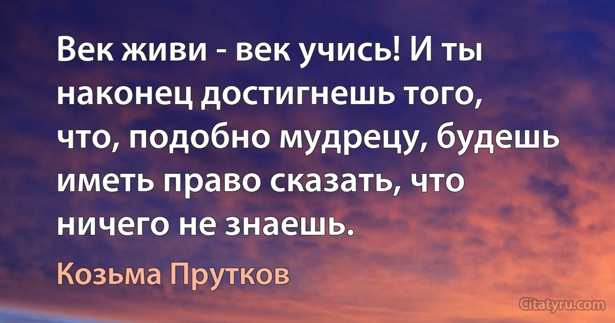 Век живи - век учись! И ты наконец достигнешь того, что, подобно мудрецу, будешь иметь право сказать, что ничего не знаешь. (Козьма Прутков)