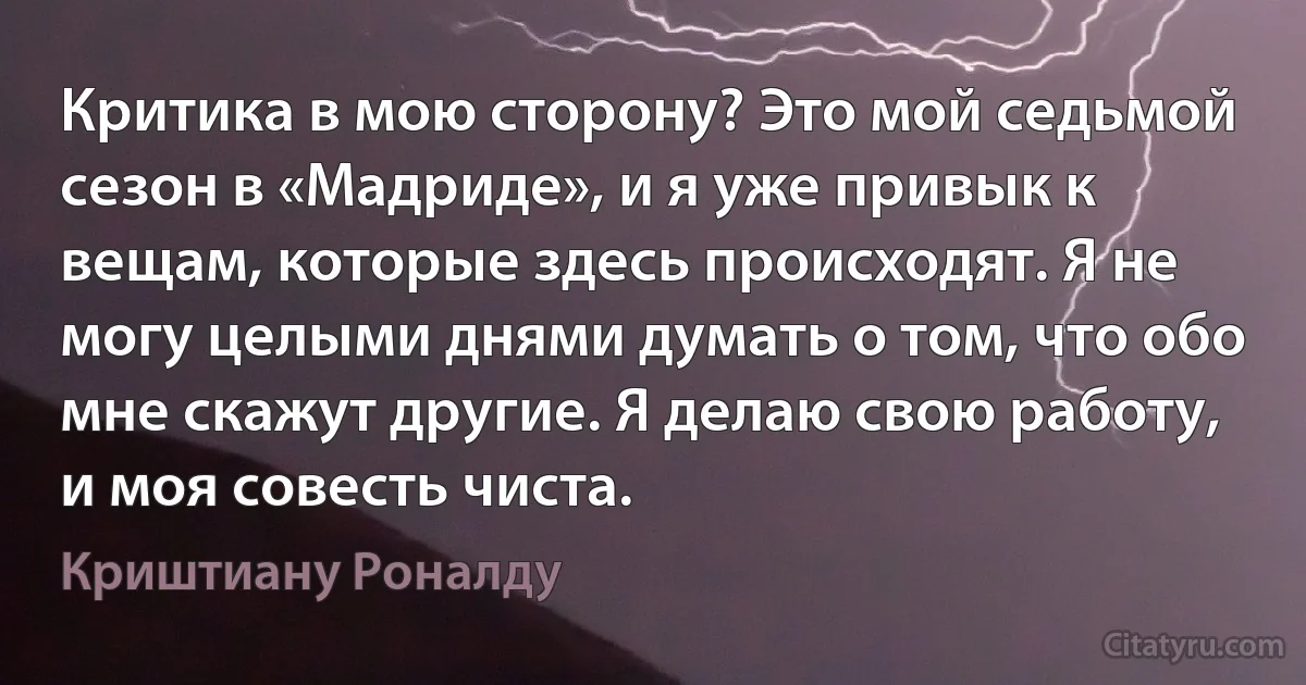 Критика в мою сторону? Это мой седьмой сезон в «Мадриде», и я уже привык к вещам, которые здесь происходят. Я не могу целыми днями думать о том, что обо мне скажут другие. Я делаю свою работу, и моя совесть чиста. (Криштиану Роналду)