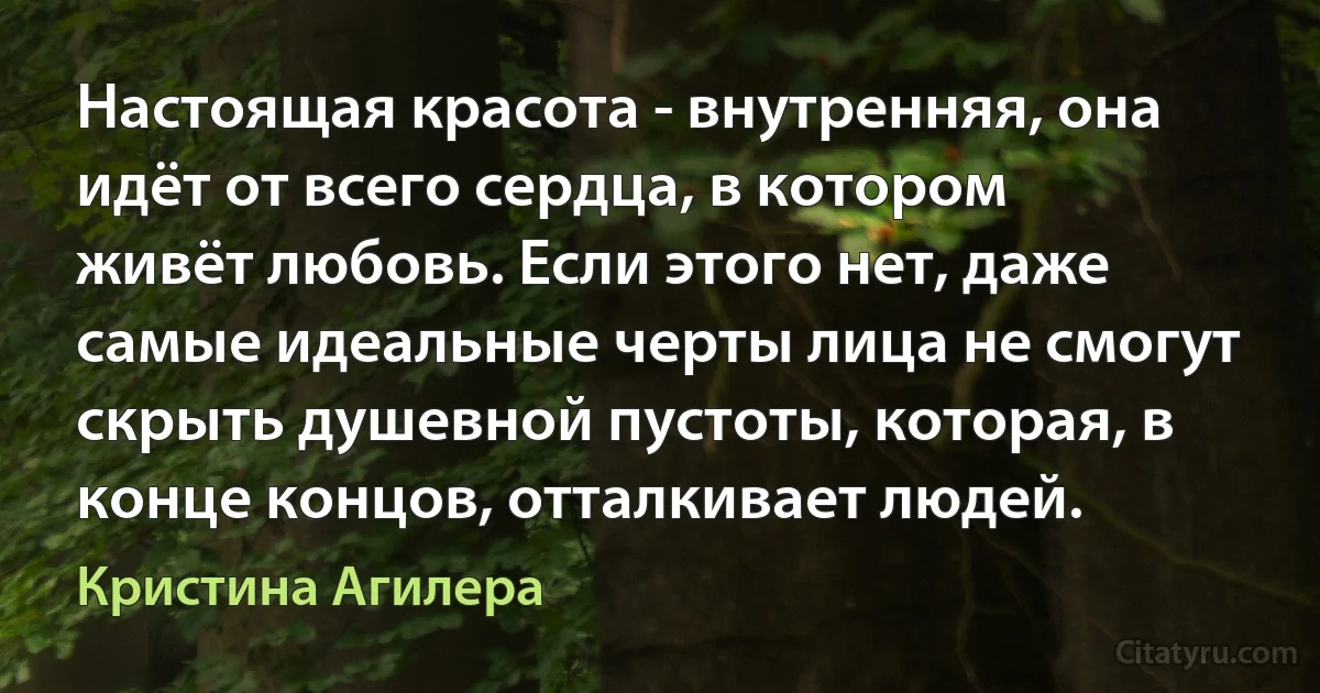 Настоящая красота - внутренняя, она идёт от всего сердца, в котором живёт любовь. Если этого нет, даже самые идеальные черты лица не смогут скрыть душевной пустоты, которая, в конце концов, отталкивает людей. (Кристина Агилера)