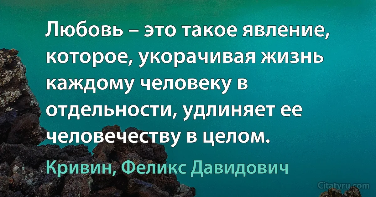 Любовь – это такое явление, которое, укорачивая жизнь каждому человеку в отдельности, удлиняет ее человечеству в целом. (Кривин, Феликс Давидович)