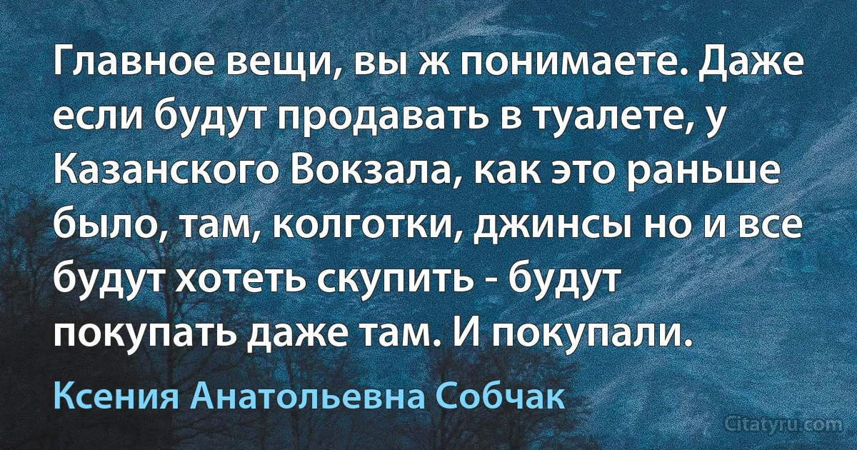 Главное вещи, вы ж понимаете. Даже если будут продавать в туалете, у Казанского Вокзала, как это раньше было, там, колготки, джинсы но и все будут хотеть скупить - будут покупать даже там. И покупали. (Ксения Анатольевна Собчак)