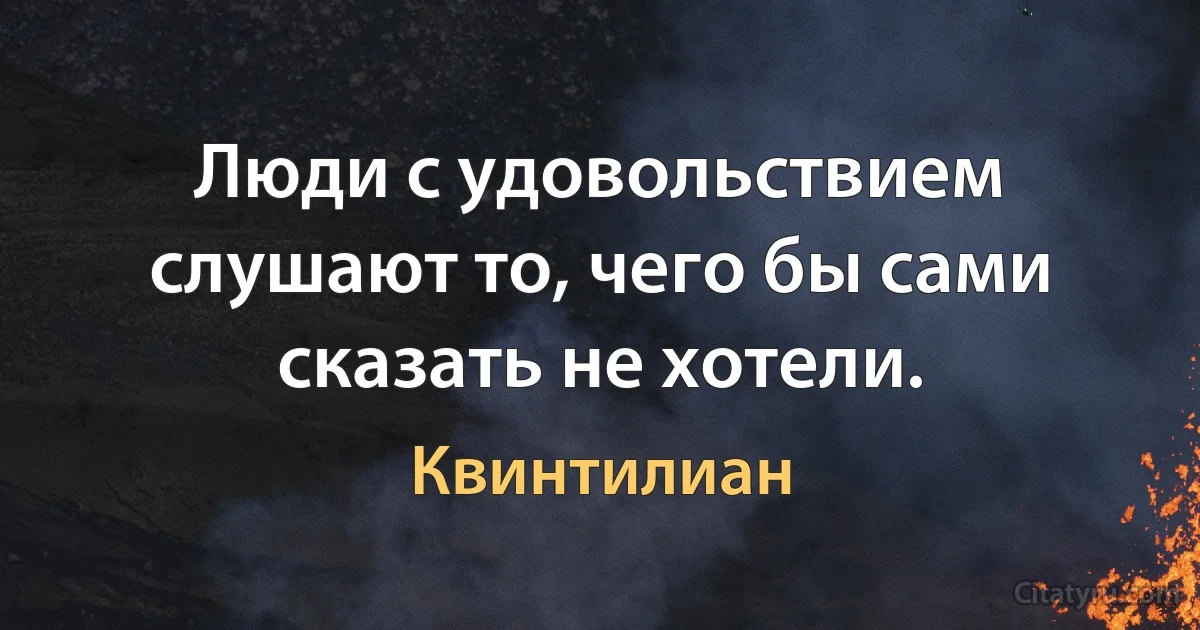 Люди с удовольствием слушают то, чего бы сами сказать не хотели. (Квинтилиан)