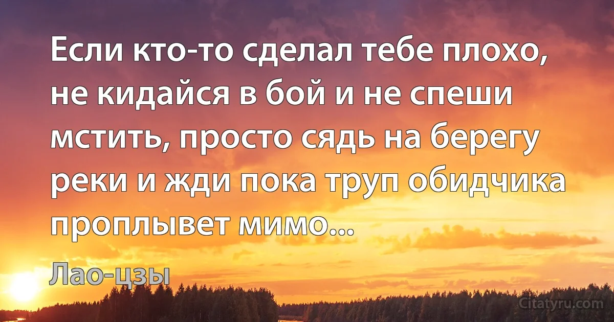 Если кто-то сделал тебе плохо, не кидайся в бой и не спеши мстить, просто сядь на берегу реки и жди пока труп обидчика проплывет мимо... (Лао-цзы)