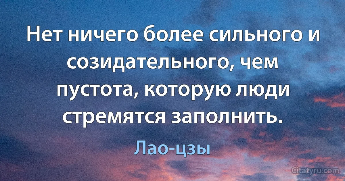 Нет ничего более сильного и созидательного, чем пустота, которую люди стремятся заполнить. (Лао-цзы)