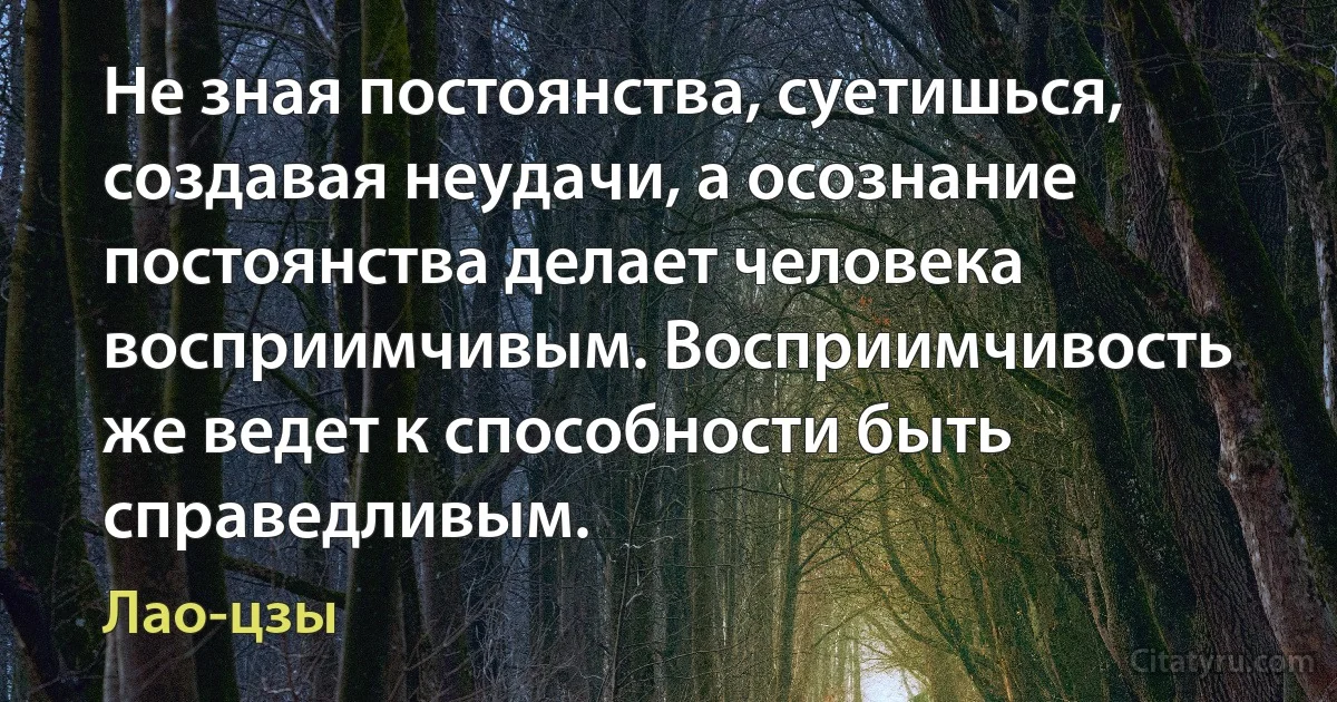 Не зная постоянства, суетишься, создавая неудачи, а осознание постоянства делает человека восприимчивым. Восприимчивость же ведет к способности быть справедливым. (Лао-цзы)