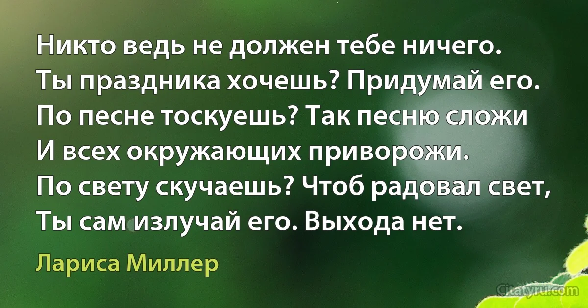 Никто ведь не должен тебе ничего.
Ты праздника хочешь? Придумай его.
По песне тоскуешь? Так песню сложи
И всех окружающих приворожи.
По свету скучаешь? Чтоб радовал свет,
Ты сам излучай его. Выхода нет. (Лариса Миллер)