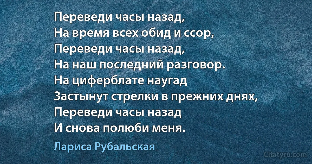 Переведи часы назад,
На время всех обид и ссор,
Переведи часы назад,
На наш последний разговор.
На циферблате наугад
Застынут стрелки в прежних днях,
Переведи часы назад
И снова полюби меня. (Лариса Рубальская)